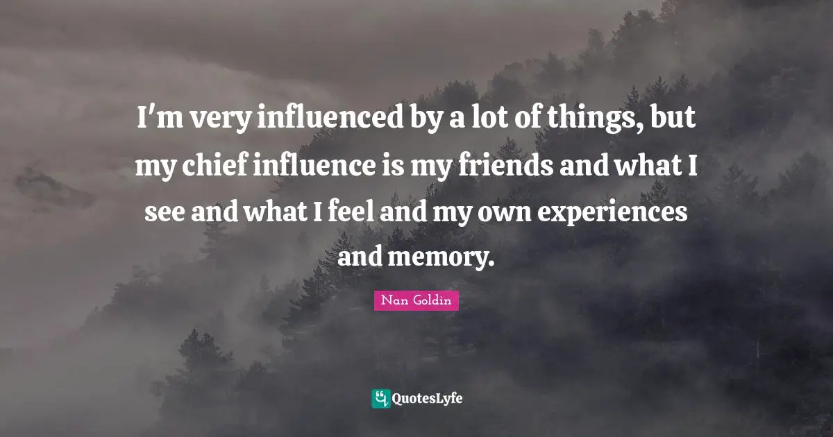 I'm very influenced by a lot of things, but my chief influence is my friends and what I see and what I feel and my own experiences and memory.