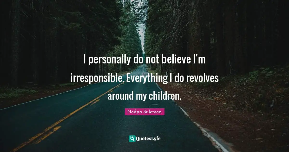 I personally do not believe I'm irresponsible. Everything I do revolves around my children.