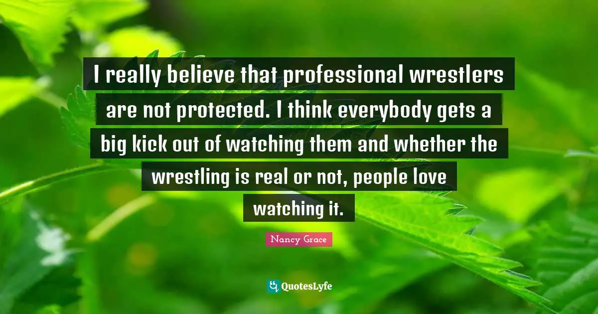 I really believe that professional wrestlers are not protected. I think everybody gets a big kick out of watching them and whether the wrestling is real or not, people love watching it.