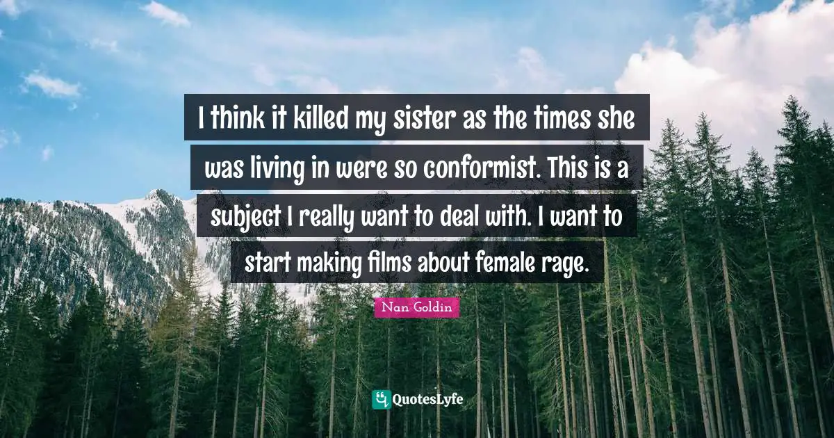 I think it killed my sister as the times she was living in were so conformist. This is a subject I really want to deal with. I want to start making films about female rage.