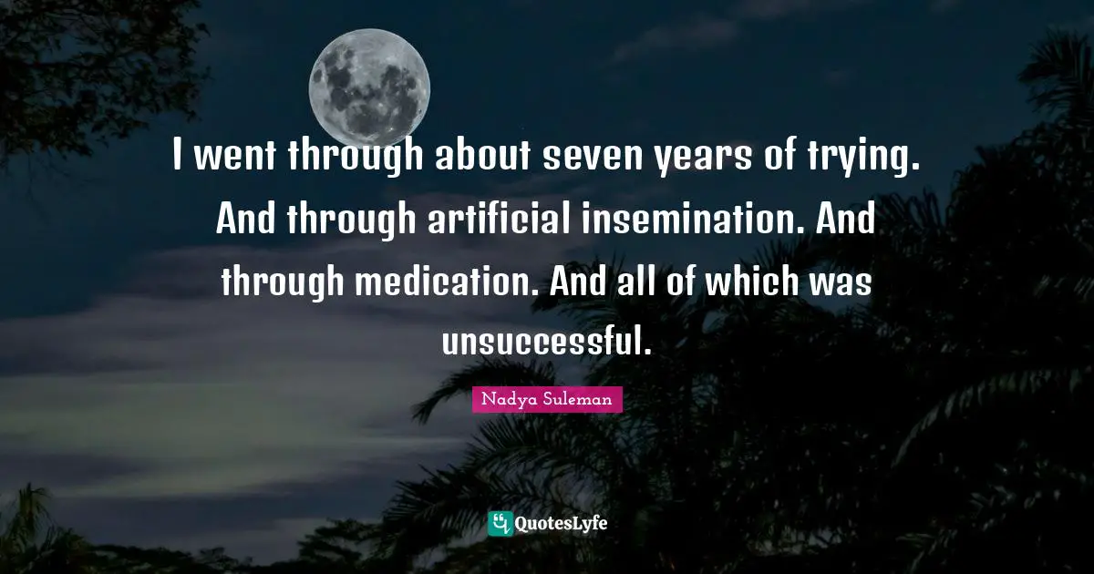 I went through about seven years of trying. And through artificial insemination. And through medication. And all of which was unsuccessful.