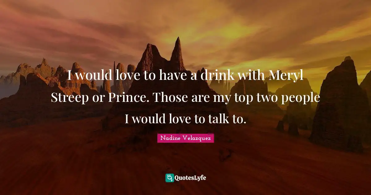 I would love to have a drink with Meryl Streep or Prince. Those are my top two people I would love to talk to.