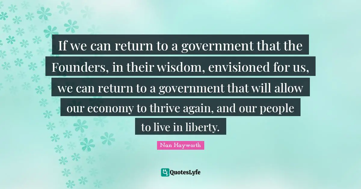 If we can return to a government that the Founders, in their wisdom, envisioned for us, we can return to a government that will allow our economy to thrive again, and our people to live in liberty.