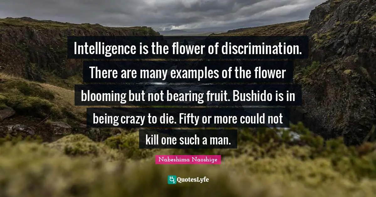 Intelligence is the flower of discrimination. There are many examples of the flower blooming but not bearing fruit. Bushido is in being crazy to die. Fifty or more could not kill one such a man.