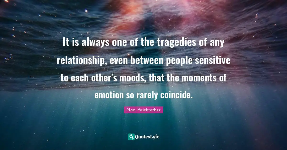 It is always one of the tragedies of any relationship, even between people sensitive to each other's moods, that the moments of emotion so rarely coincide.