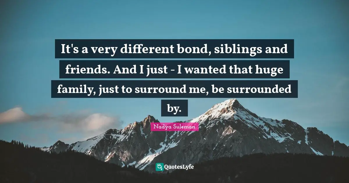 It's a very different bond, siblings and friends. And I just - I wanted that huge family, just to surround me, be surrounded by.