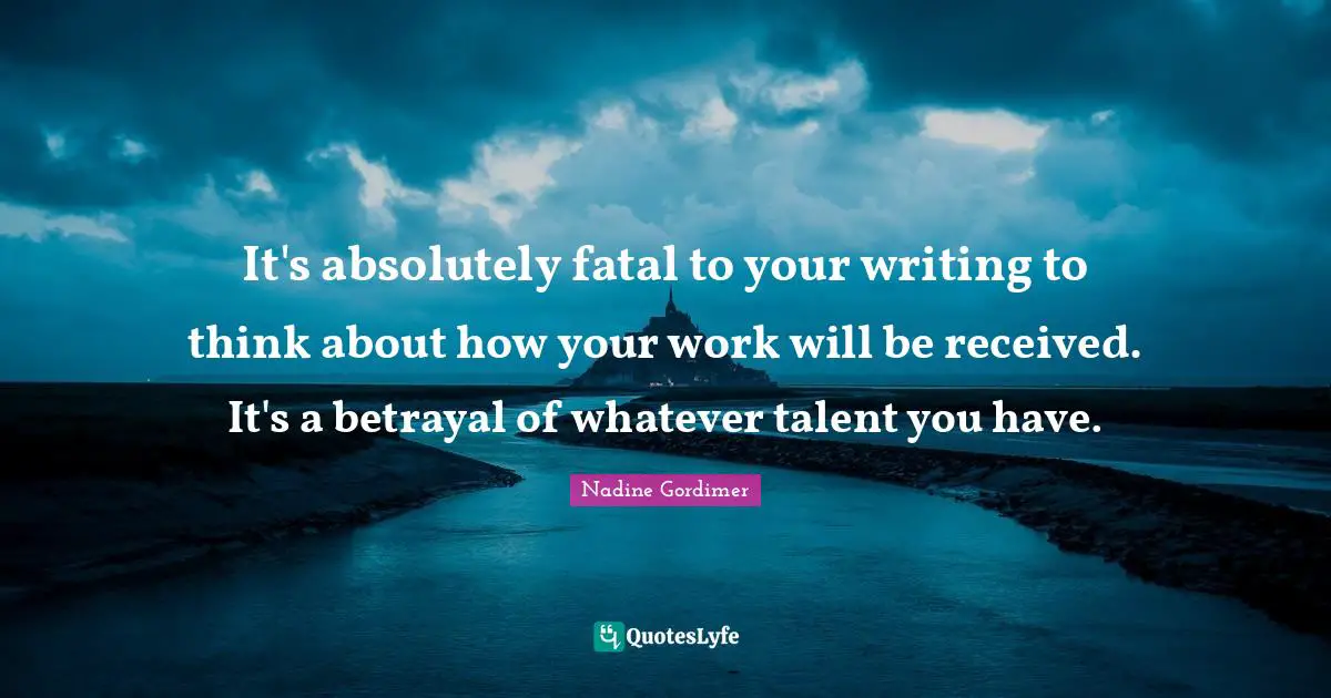 It's absolutely fatal to your writing to think about how your work will be received. It's a betrayal of whatever talent you have.