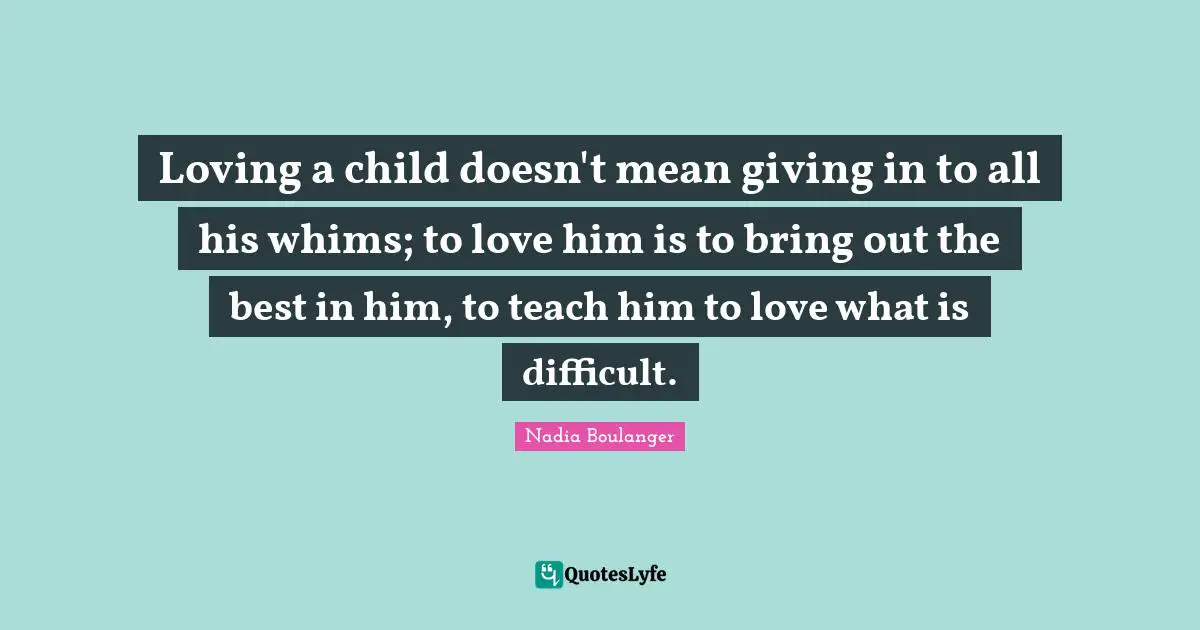 Parenting Quotes: "Loving a child doesn't mean giving in to all his whims; to love him is to bring out the best in him, to teach him to love what is difficult."