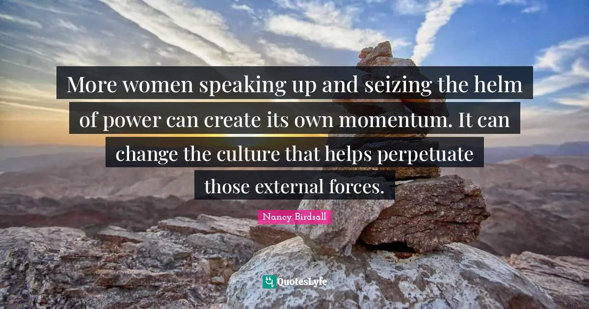 More women speaking up and seizing the helm of power can create its own momentum. It can change the culture that helps perpetuate those external forces.