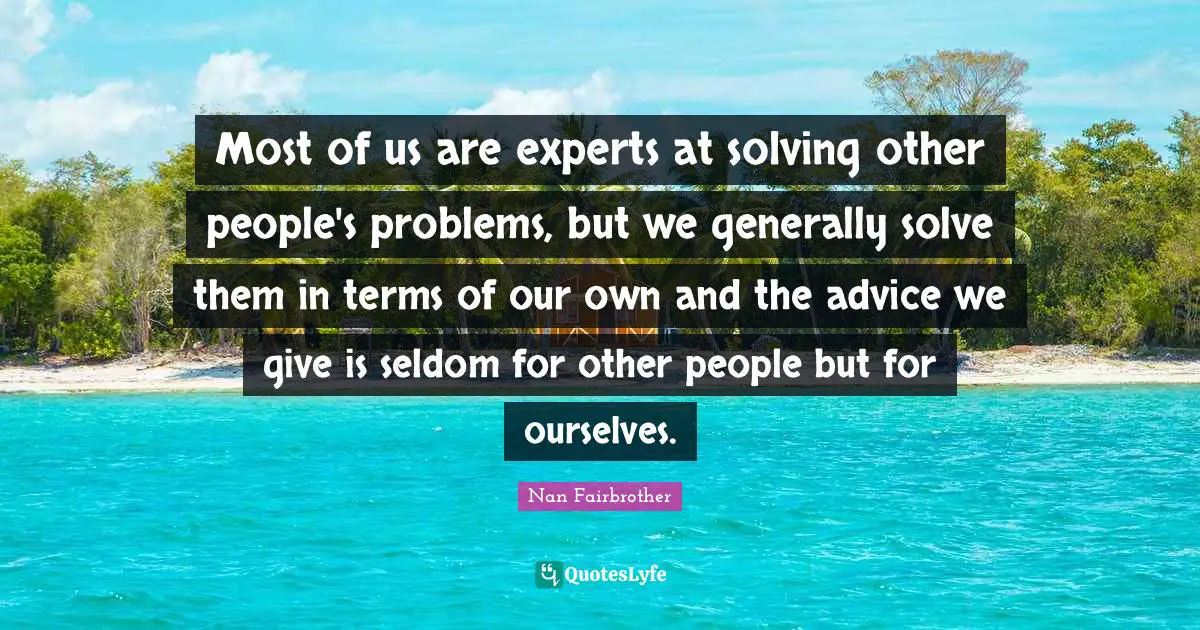 Most of us are experts at solving other people's problems, but we generally solve them in terms of our own and the advice we give is seldom for other people but for ourselves.