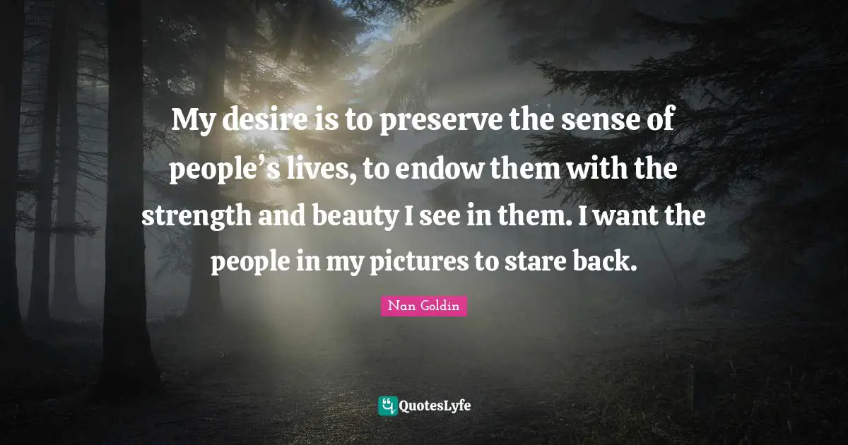 Desire Quotes: "My desire is to preserve the sense of people’s lives, to endow them with the strength and beauty I see in them. I want the people in my pictures to stare back."