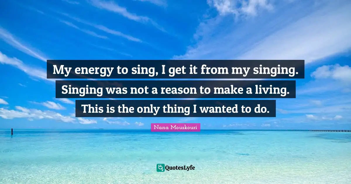 My energy to sing, I get it from my singing. Singing was not a reason to make a living. This is the only thing I wanted to do.
