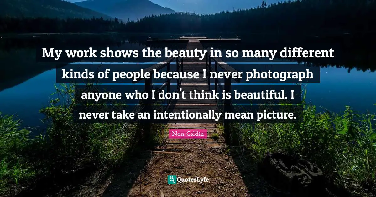 My work shows the beauty in so many different kinds of people because I never photograph anyone who I don't think is beautiful. I never take an intentionally mean picture.