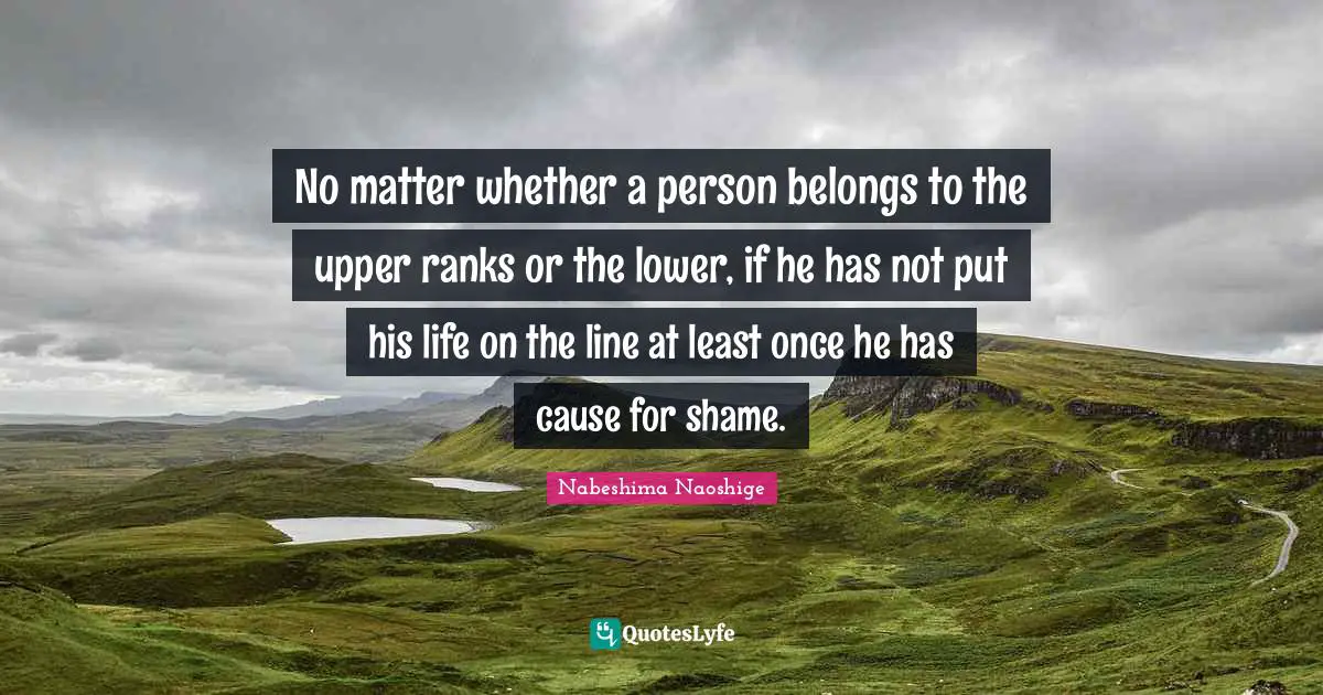 No matter whether a person belongs to the upper ranks or the lower, if he has not put his life on the line at least once he has cause for shame.