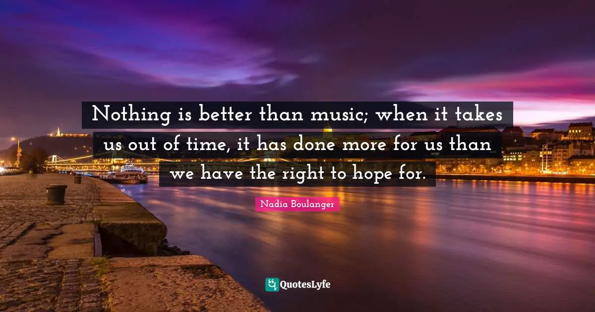 Nothing is better than music; when it takes us out of time, it has done more for us than we have the right to hope for.