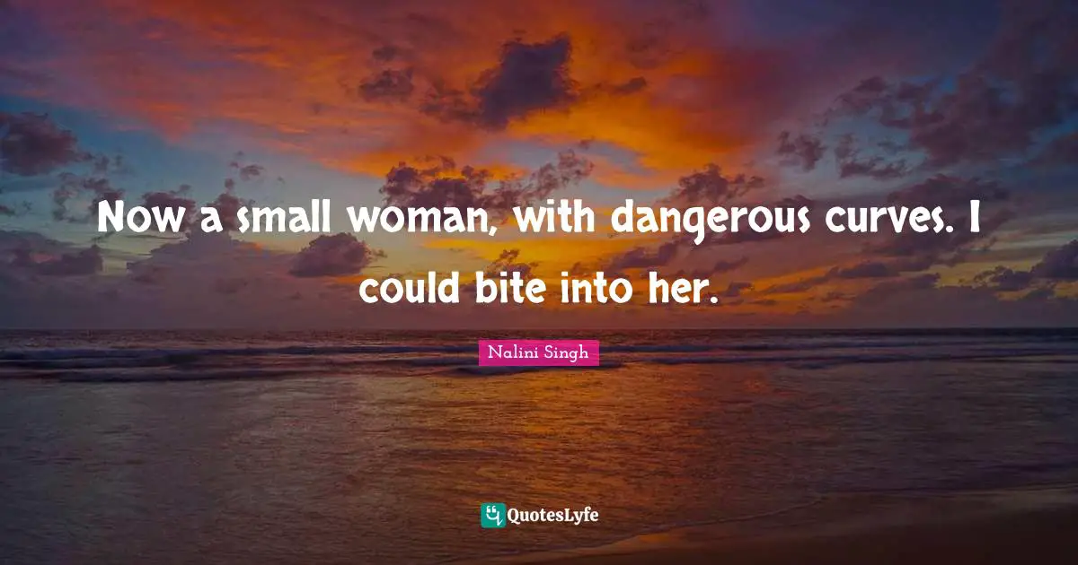 Now a small woman, with dangerous curves. I could bite into her.