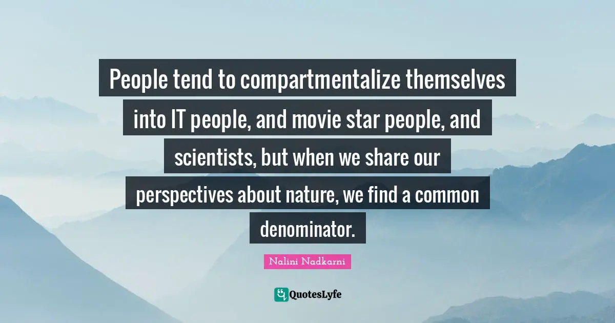 People tend to compartmentalize themselves into IT people, and movie star people, and scientists, but when we share our perspectives about nature, we find a common denominator.