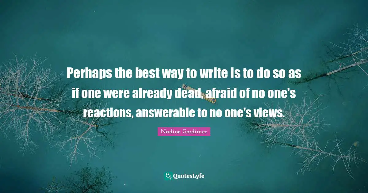 Perhaps the best way to write is to do so as if one were already dead, afraid of no one's reactions, answerable to no one's views.