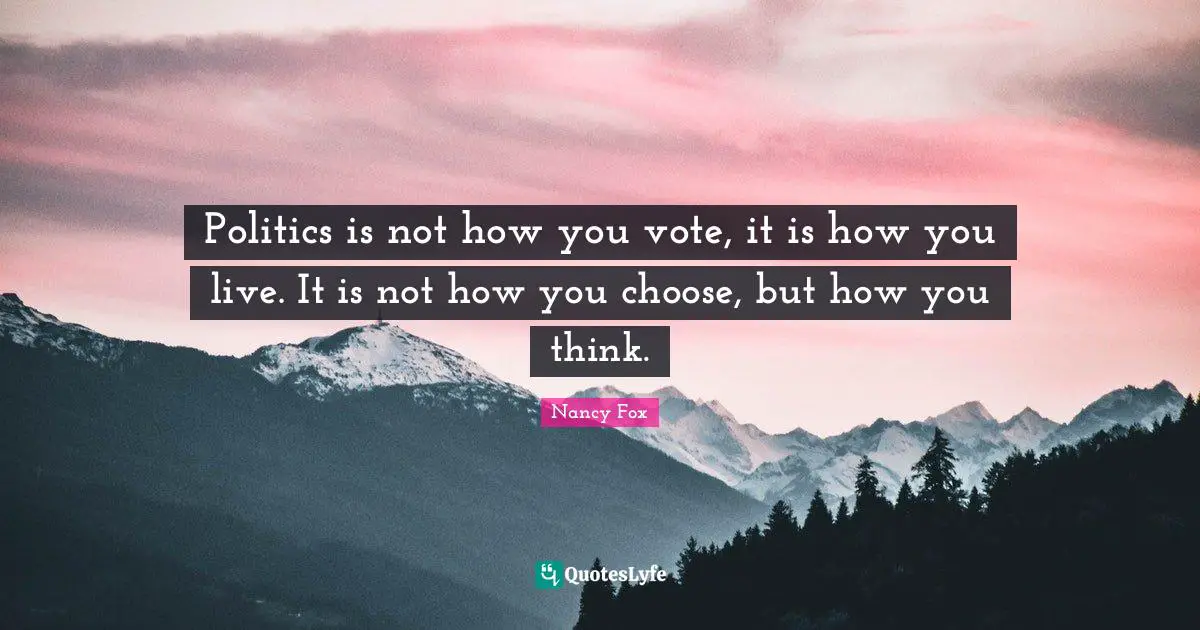 Politics is not how you vote, it is how you live. It is not how you choose, but how you think.