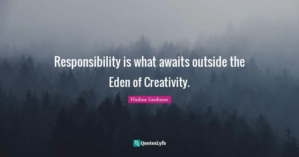 Responsibility is what awaits outside the Eden of Creativity.