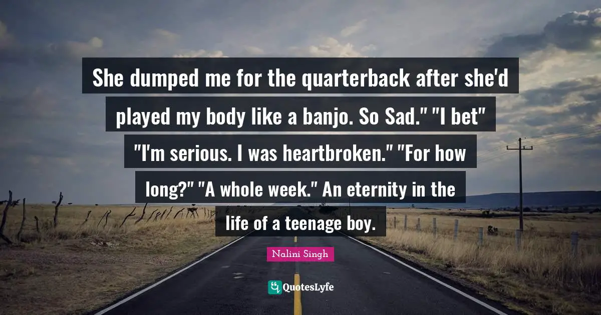 She dumped me for the quarterback after she'd played my body like a banjo. So Sad." "I bet" "I'm serious. I was heartbroken." "For how long?" "A whole week." An eternity in the life of a teenage boy.