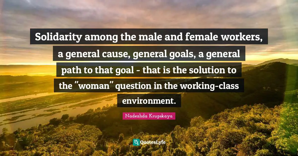 Nadezhda Krupskaya Quotes: "Solidarity among the male and female workers, a general cause, general goals, a general path to that goal - that is the solution to the "woman" question in the working-class environment."