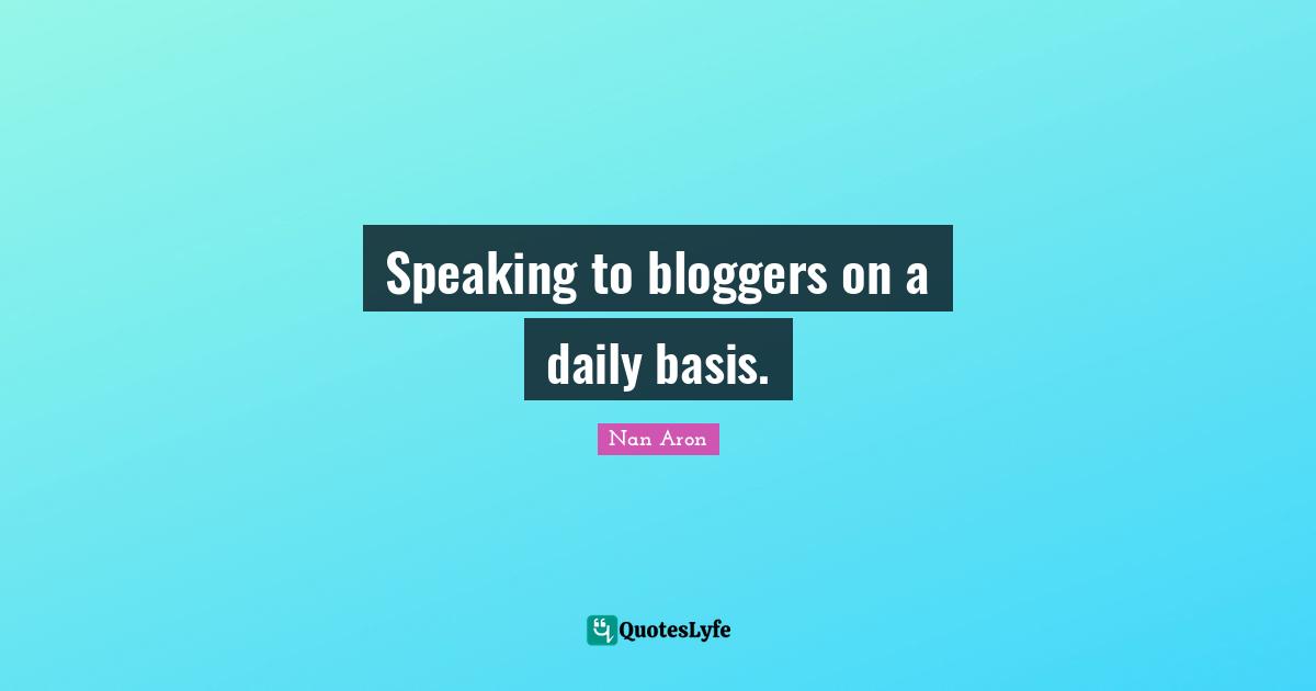 Speaking to bloggers on a daily basis.