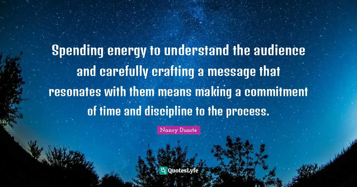 Nancy Duarte Quotes: "Spending energy to understand the audience and carefully crafting a message that resonates with them means making a commitment of time and discipline to the process."