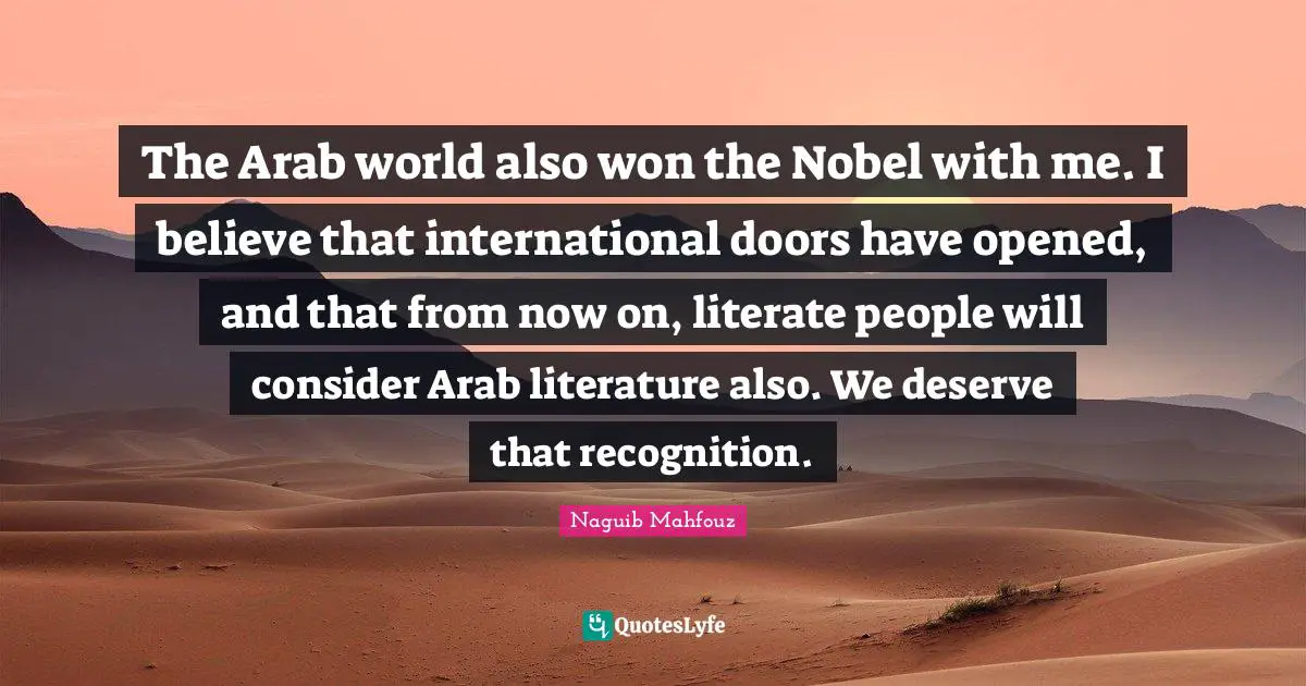 Naguib Mahfouz, أفراح القبة Quotes: "The Arab world also won the Nobel with me. I believe that international doors have opened, and that from now on, literate people will consider Arab literature also. We deserve that recognition."