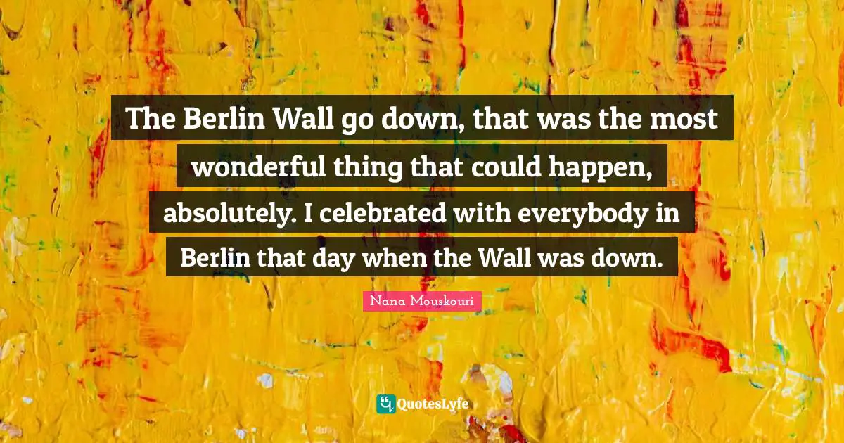 The Berlin Wall go down, that was the most wonderful thing that could happen, absolutely. I celebrated with everybody in Berlin that day when the Wall was down.