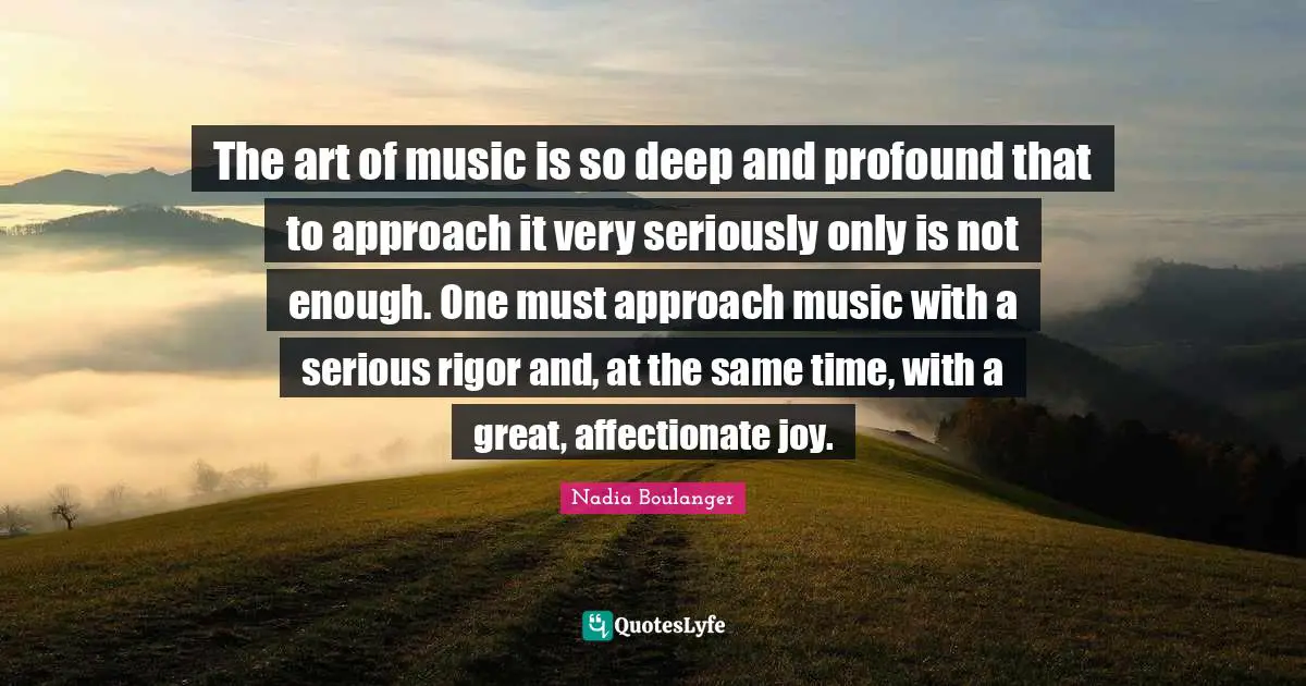 The art of music is so deep and profound that to approach it very seriously only is not enough. One must approach music with a serious rigor and, at the same time, with a great, affectionate joy.