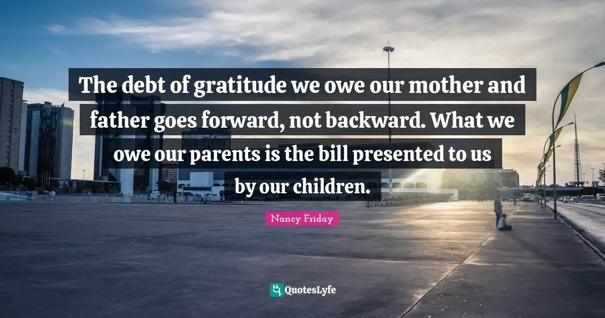 Mother And Father Quotes: "The debt of gratitude we owe our mother and father goes forward, not backward. What we owe our parents is the bill presented to us by our children."