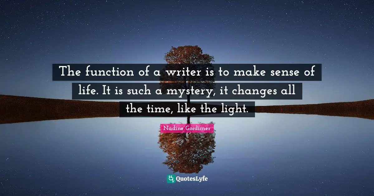 The function of a writer is to make sense of life. It is such a mystery, it changes all the time, like the light.
