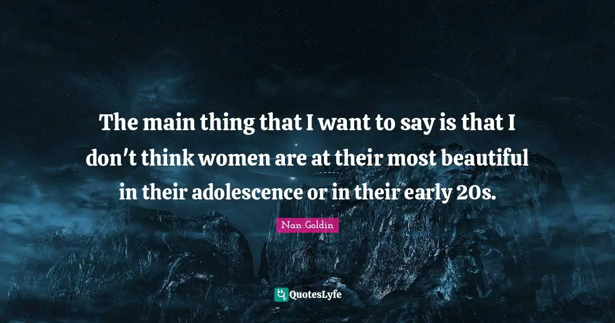 The main thing that I want to say is that I don't think women are at their most beautiful in their adolescence or in their early 20s.