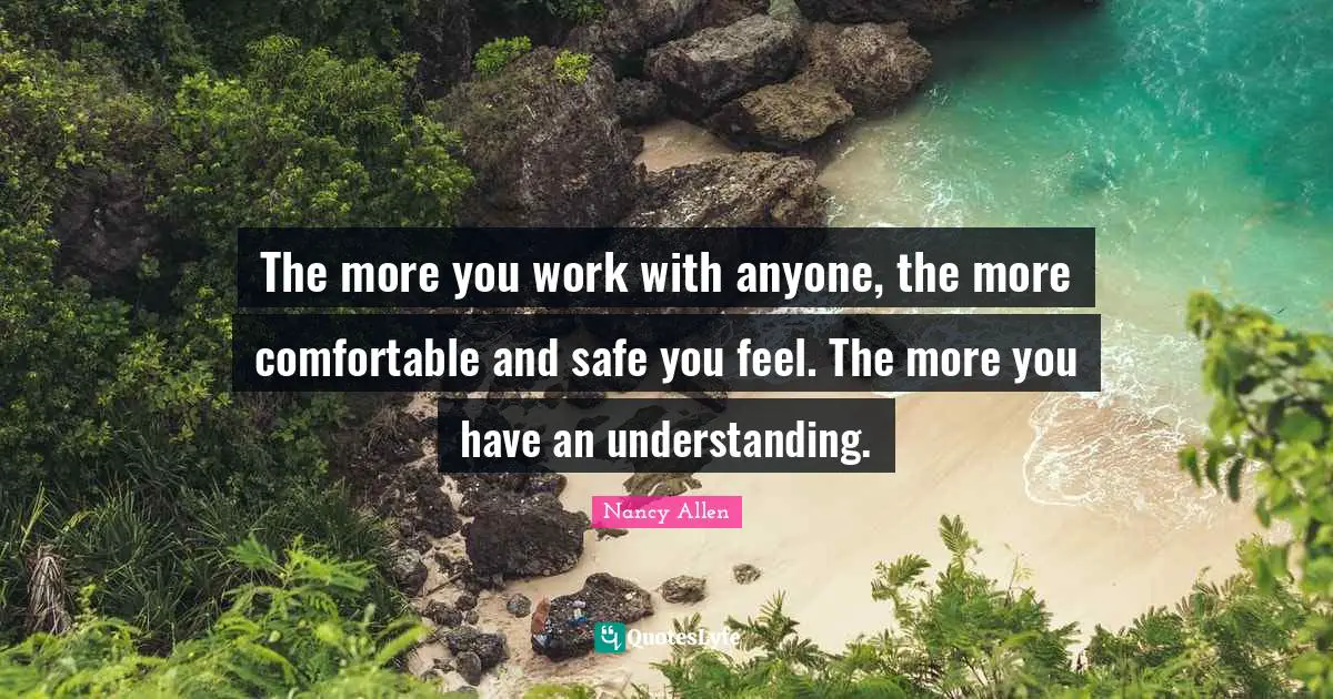 The more you work with anyone, the more comfortable and safe you feel. The more you have an understanding.