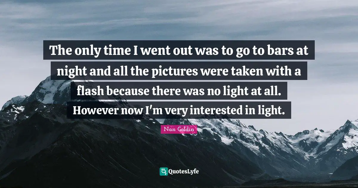 The only time I went out was to go to bars at night and all the pictures were taken with a flash because there was no light at all. However now I'm very interested in light.