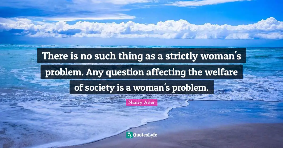 Nancy Astor Quotes: "There is no such thing as a strictly woman's problem. Any question affecting the welfare of society is a woman's problem."