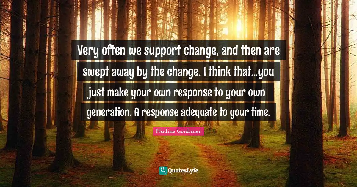Very often we support change, and then are swept away by the change. I think that...you just make your own response to your own generation. A response adequate to your time.
