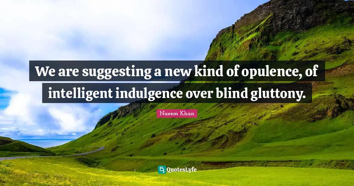 We are suggesting a new kind of opulence, of intelligent indulgence over blind gluttony.