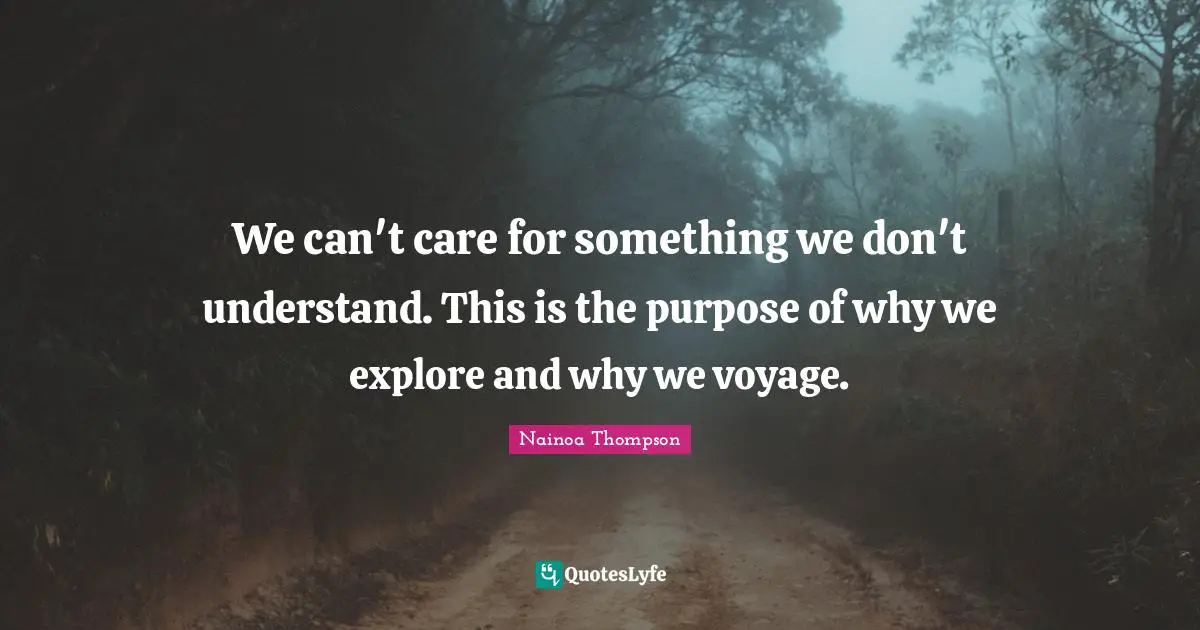 We can't care for something we don't understand. This is the purpose of why we explore and why we voyage.