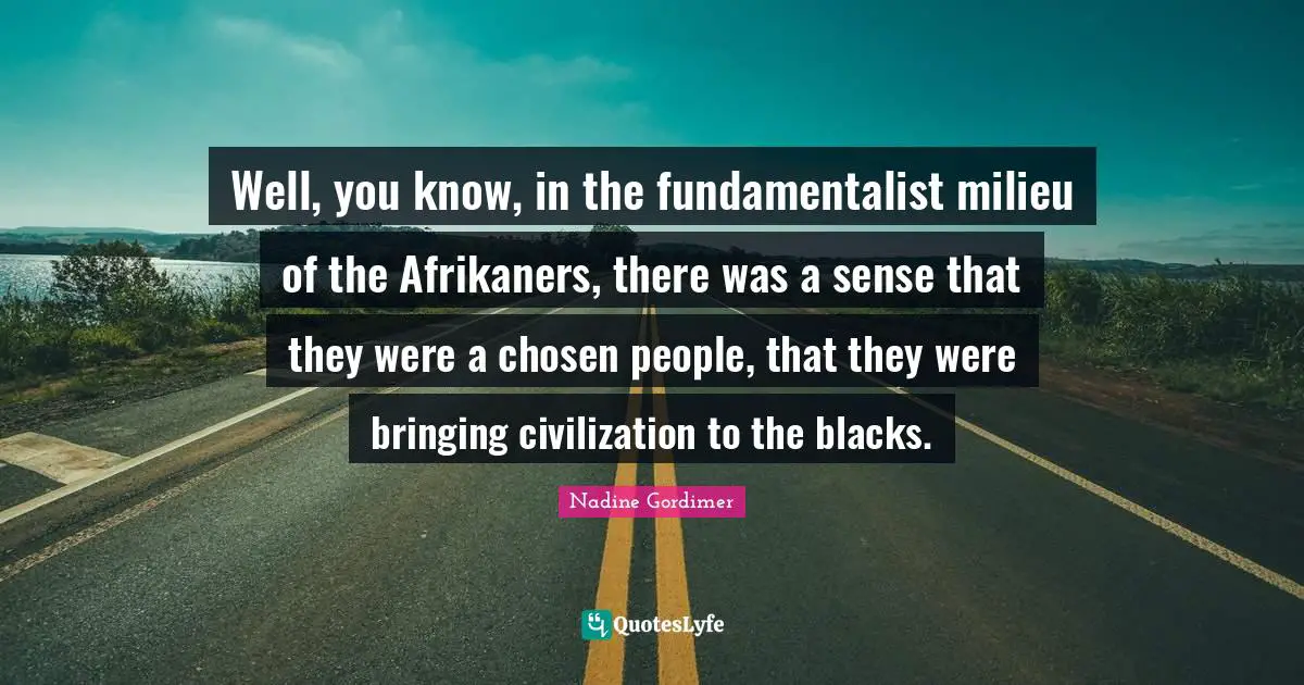 Well, you know, in the fundamentalist milieu of the Afrikaners, there was a sense that they were a chosen people, that they were bringing civilization to the blacks.