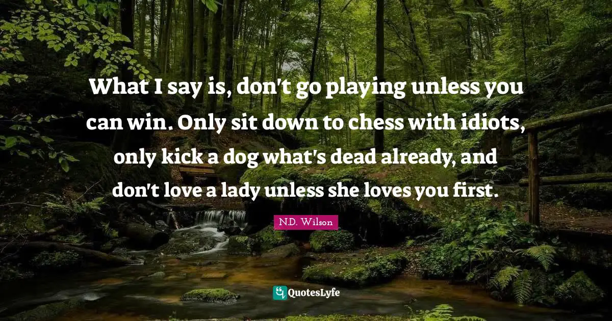 What I say is, don't go playing unless you can win. Only sit down to chess with idiots, only kick a dog what's dead already, and don't love a lady unless she loves you first.