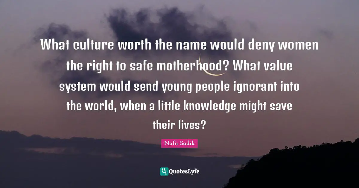 What culture worth the name would deny women the right to safe motherhood? What value system would send young people ignorant into the world, when a little knowledge might save their lives?