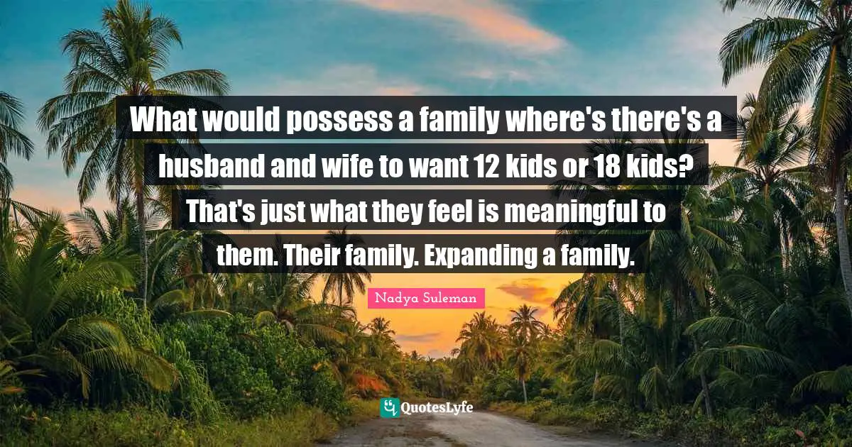 What would possess a family where's there's a husband and wife to want 12 kids or 18 kids? That's just what they feel is meaningful to them. Their family. Expanding a family.