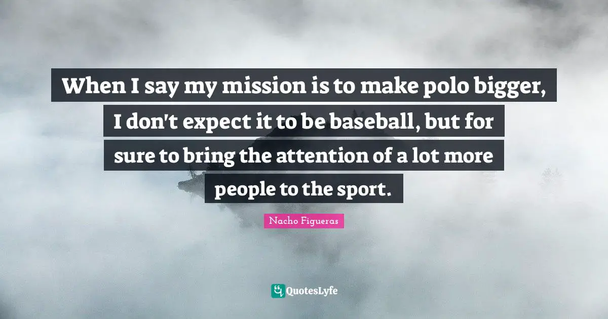 When I say my mission is to make polo bigger, I don't expect it to be baseball, but for sure to bring the attention of a lot more people to the sport.