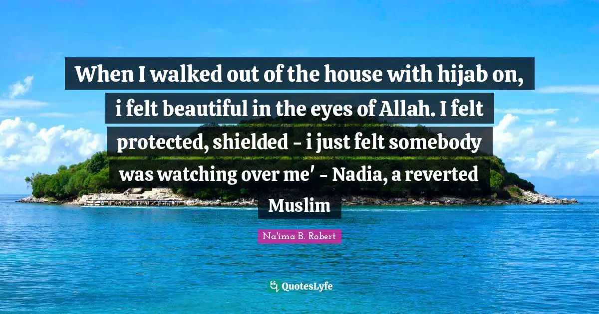 Felt Quotes: "When I walked out of the house with hijab on, i felt beautiful in the eyes of Allah. I felt protected, shielded - i just felt somebody was watching over me' - Nadia, a reverted Muslim"