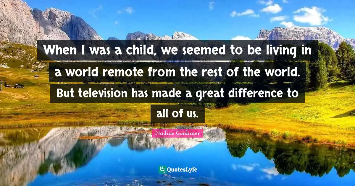 When I was a child, we seemed to be living in a world remote from the rest of the world. But television has made a great difference to all of us.