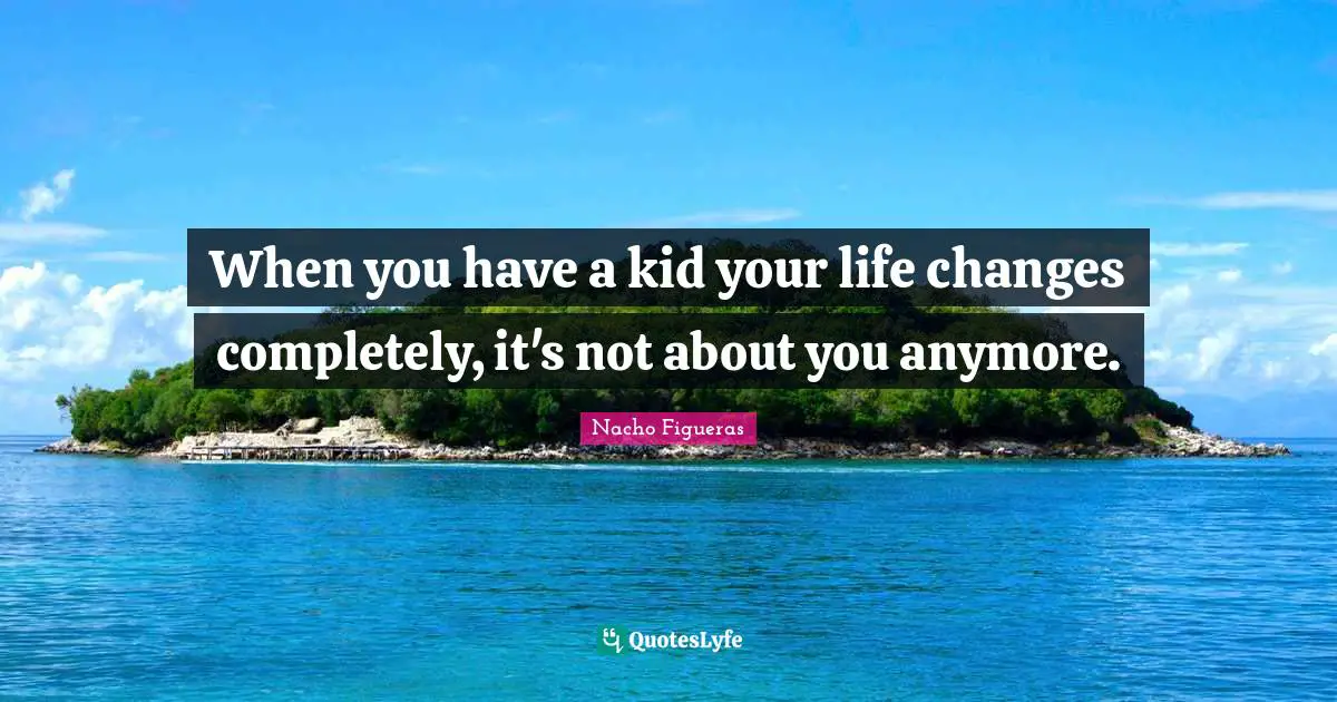 When you have a kid your life changes completely, it's not about you anymore.