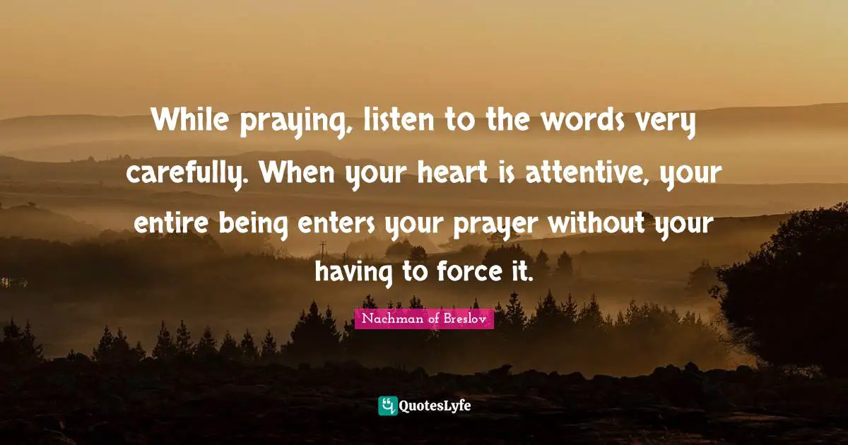 While praying, listen to the words very carefully. When your heart is attentive, your entire being enters your prayer without your having to force it.
