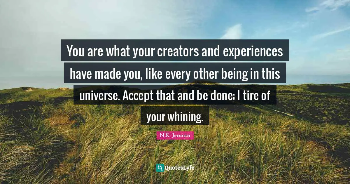 You are what your creators and experiences have made you, like every other being in this universe. Accept that and be done; I tire of your whining.